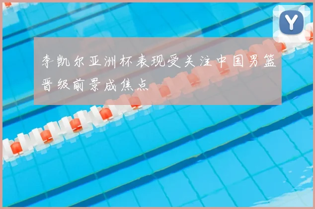 李凯尔亚洲杯表现受关注中国男篮晋级前景成焦点
