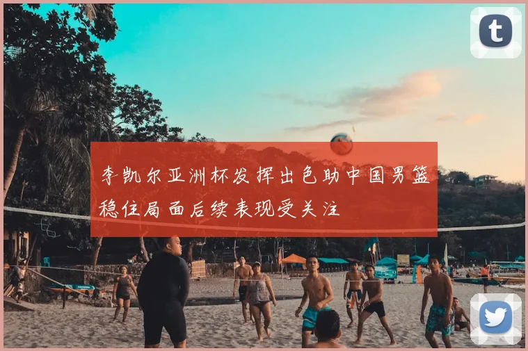 李凯尔亚洲杯发挥出色助中国男篮稳住局面后续表现受关注