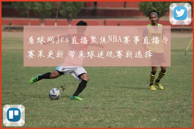 看球网jrs直播聚焦NBA赛事直播与赛果更新 带来球迷观赛新选择