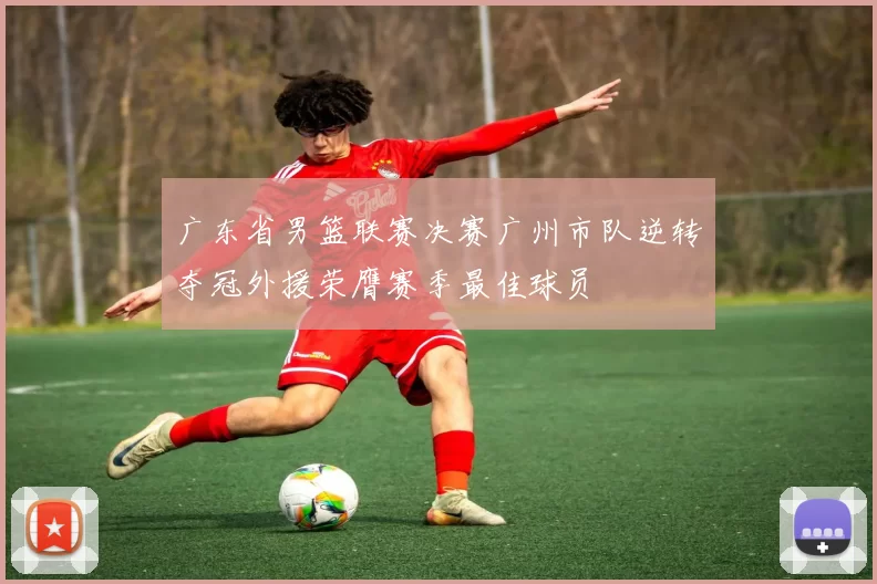 广东省男篮联赛决赛广州市队逆转夺冠外援荣膺赛季最佳球员