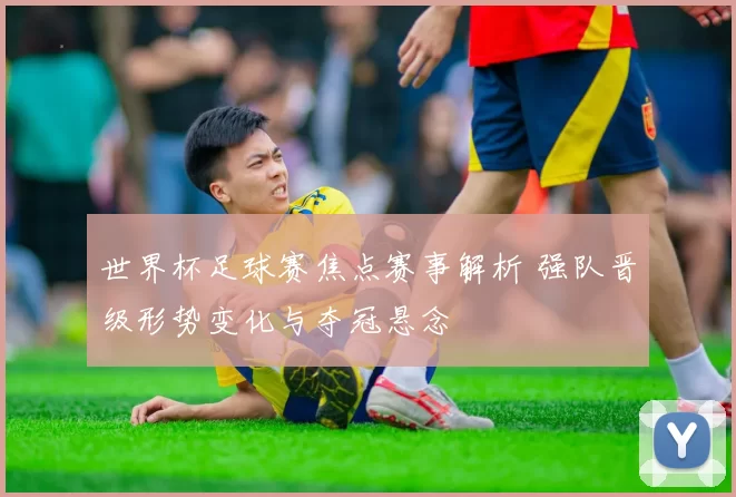 世界杯足球赛焦点赛事解析 强队晋级形势变化与夺冠悬念