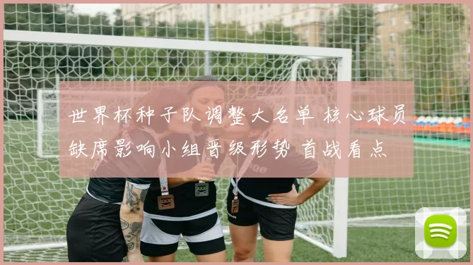 世界杯种子队调整大名单 核心球员缺席影响小组晋级形势 首战看点