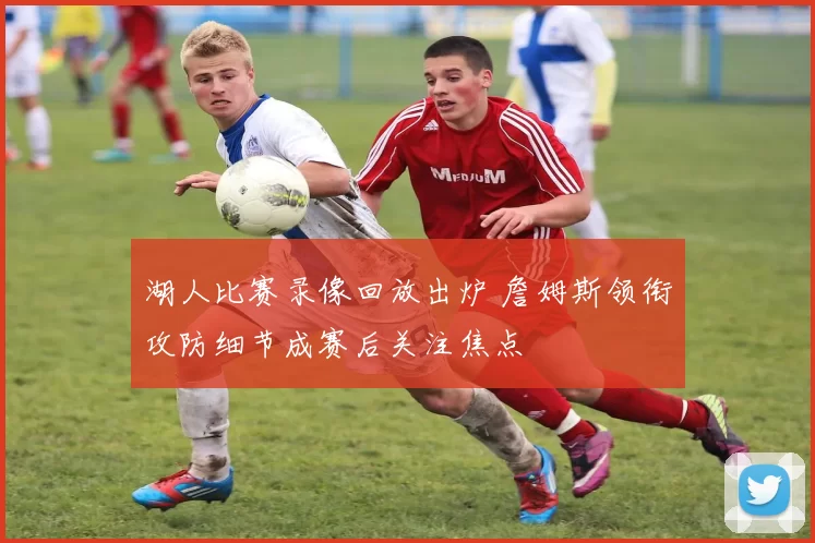 湖人比赛录像回放出炉 詹姆斯领衔攻防细节成赛后关注焦点