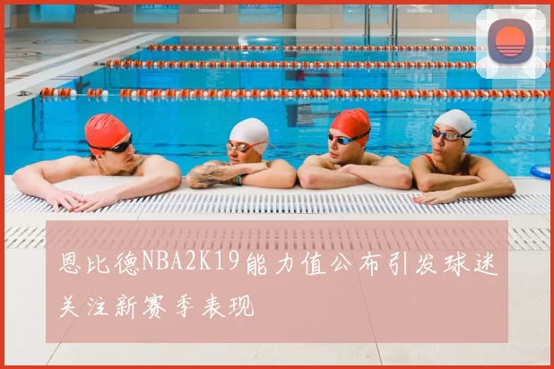 恩比德NBA2K19能力值公布引发球迷关注新赛季表现