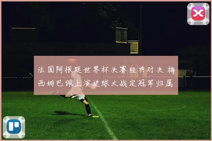 法国阿根廷世界杯决赛经典对决 梅西姆巴佩上演进球大战定冠军归属