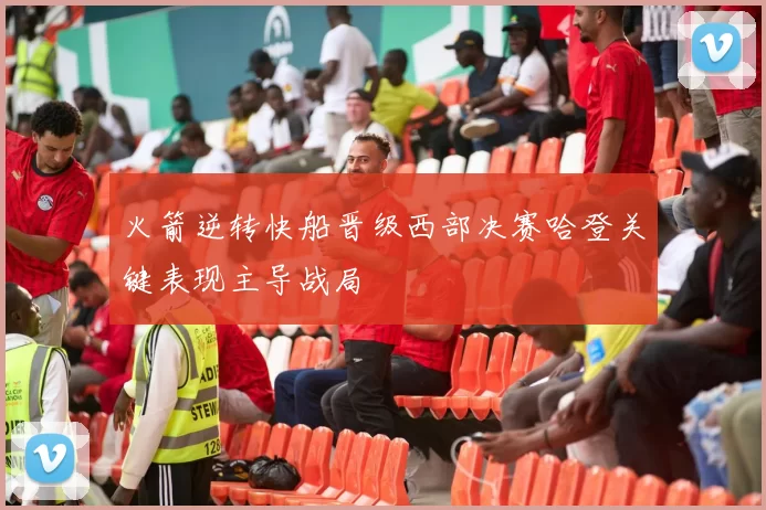 火箭逆转快船晋级西部决赛哈登关键表现主导战局