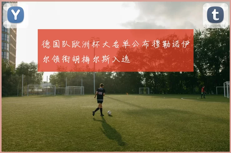 德国队欧洲杯大名单公布穆勒诺伊尔领衔胡梅尔斯入选