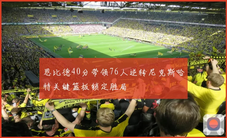 恩比德40分带领76人逆转尼克斯哈特关键篮板锁定胜局