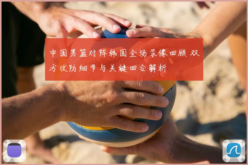 中国男篮对阵韩国全场录像回顾 双方攻防细节与关键回合解析