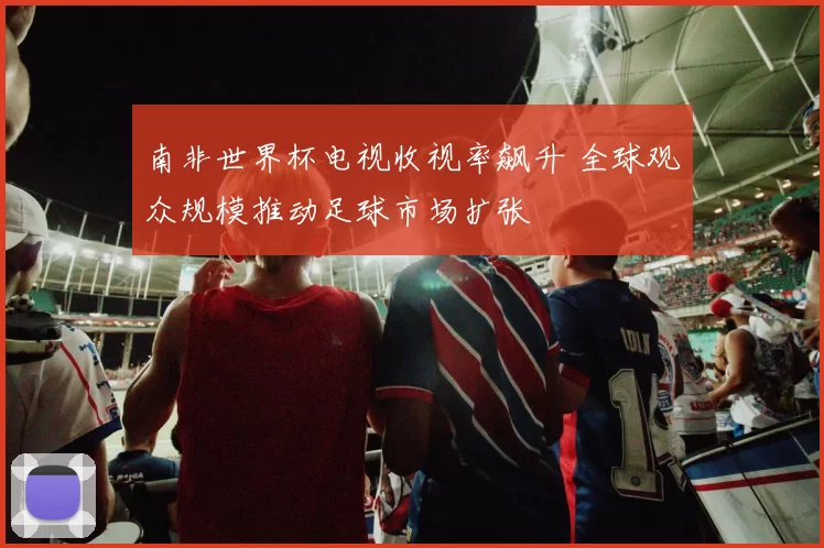 南非世界杯电视收视率飙升 全球观众规模推动足球市场扩张