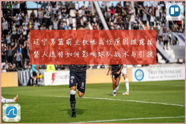 辽宁男篮前主教练离任原因披露接替人选将如何影响球队战术与引援