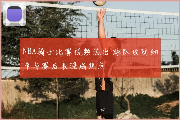 NBA骑士比赛视频流出 球队攻防细节与赛后表现成焦点