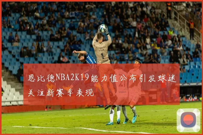 恩比德NBA2K19能力值公布引发球迷关注新赛季表现