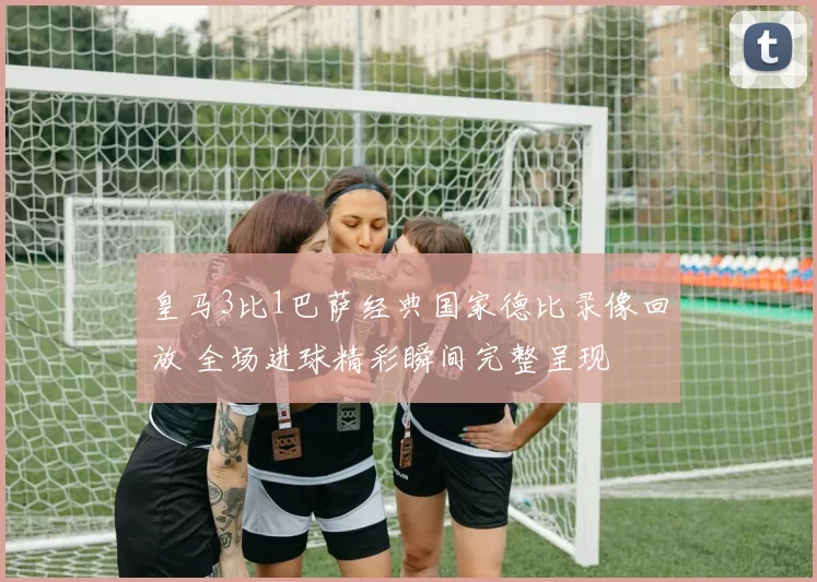 皇马3比1巴萨经典国家德比录像回放 全场进球精彩瞬间完整呈现