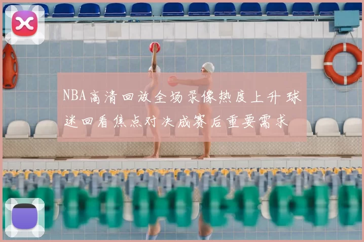 NBA高清回放全场录像热度上升 球迷回看焦点对决成赛后重要需求