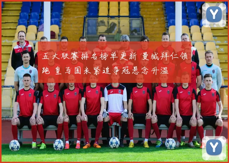 五大联赛排名榜单更新 曼城拜仁领跑 皇马国米紧追争冠悬念升温