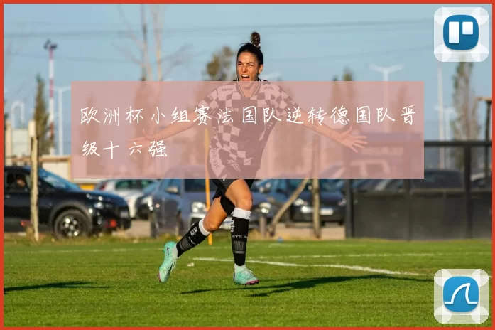 欧洲杯小组赛法国队逆转德国队晋级十六强