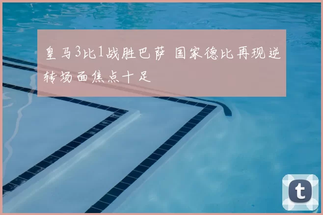 皇马3比1战胜巴萨 国家德比再现逆转场面焦点十足