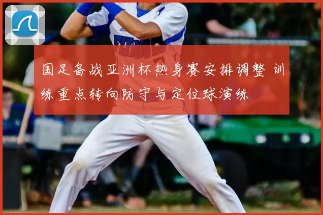 国足备战亚洲杯热身赛安排调整 训练重点转向防守与定位球演练