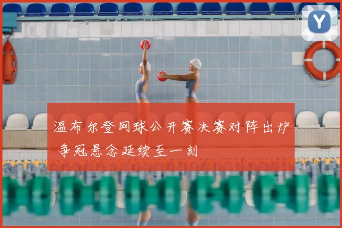 温布尔登网球公开赛决赛对阵出炉 争冠悬念延续至一刻