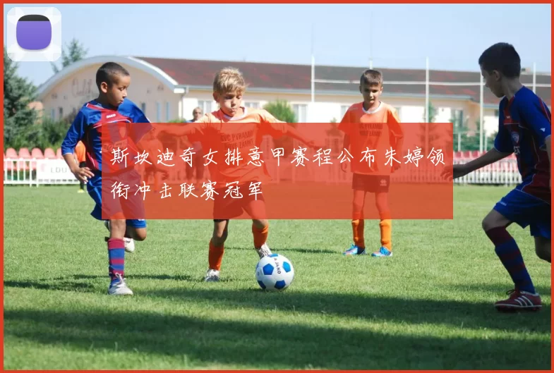 斯坎迪奇女排意甲赛程公布朱婷领衔冲击联赛冠军