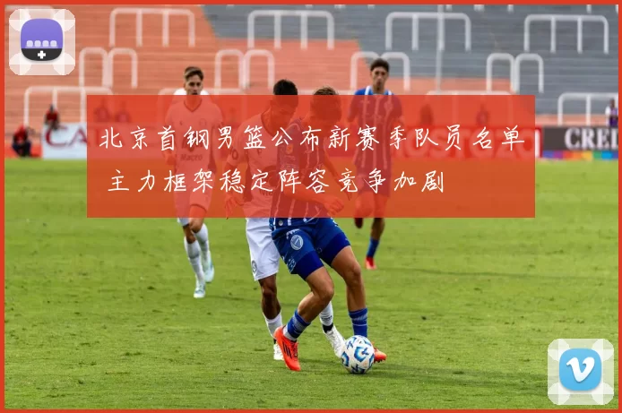 北京首钢男篮公布新赛季队员名单 主力框架稳定阵容竞争加剧