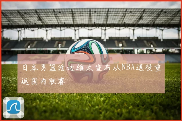 日本男篮渡边雄太宣布从NBA退役重返国内联赛