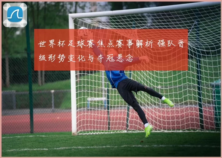 世界杯足球赛焦点赛事解析 强队晋级形势变化与夺冠悬念