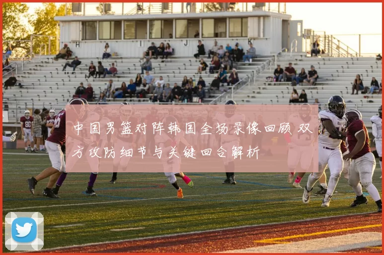 中国男篮对阵韩国全场录像回顾 双方攻防细节与关键回合解析