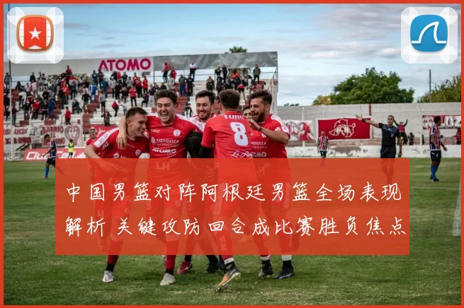 中国男篮对阵阿根廷男篮全场表现解析 关键攻防回合成比赛胜负焦点