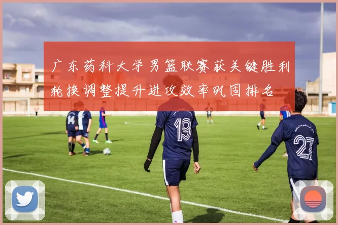 广东药科大学男篮联赛获关键胜利轮换调整提升进攻效率巩固排名