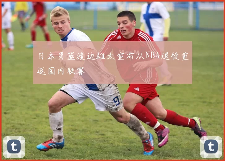 日本男篮渡边雄太宣布从NBA退役重返国内联赛