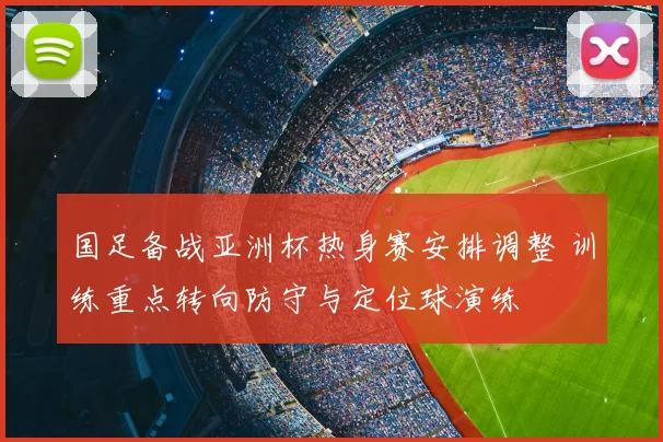 国足备战亚洲杯热身赛安排调整 训练重点转向防守与定位球演练