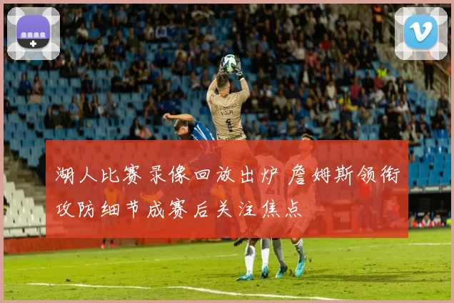 湖人比赛录像回放出炉 詹姆斯领衔攻防细节成赛后关注焦点