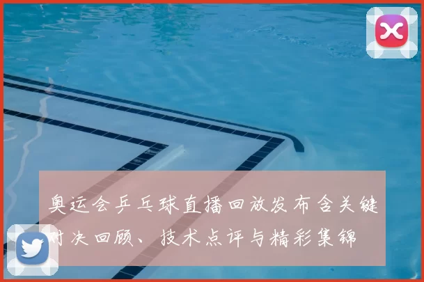 奥运会乒乓球直播回放发布含关键对决回顾、技术点评与精彩集锦