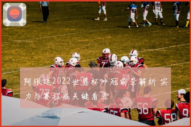 阿根廷2022世界杯冲冠前景解析 实力与赛程成关键看点
