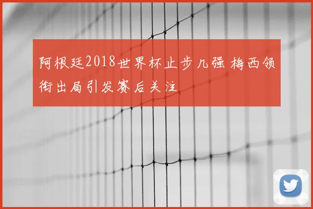 阿根廷2018世界杯止步几强 梅西领衔出局引发赛后关注
