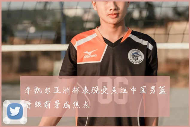 李凯尔亚洲杯表现受关注中国男篮晋级前景成焦点