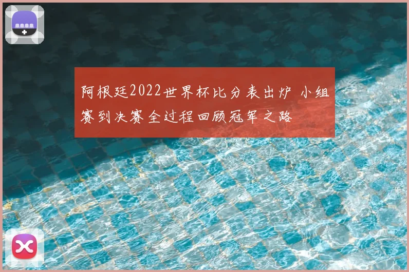 阿根廷2022世界杯比分表出炉 小组赛到决赛全过程回顾冠军之路