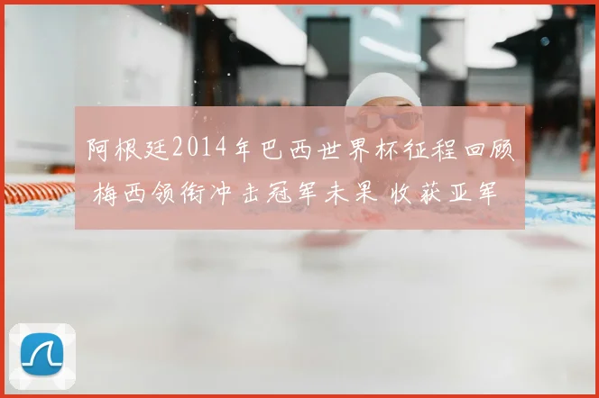 阿根廷2014年巴西世界杯征程回顾 梅西领衔冲击冠军未果 收获亚军与争议焦点