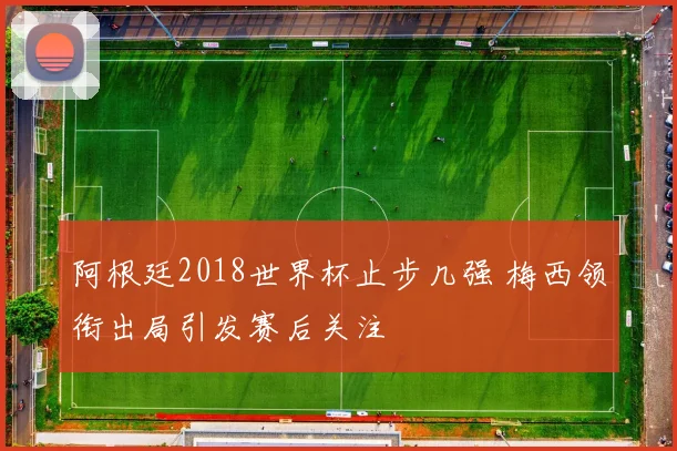 阿根廷2018世界杯止步几强 梅西领衔出局引发赛后关注