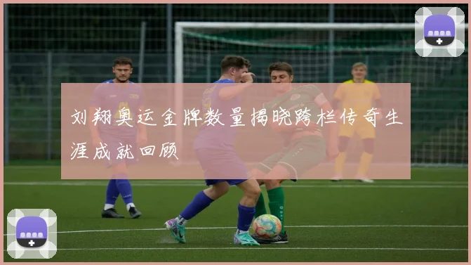 刘翔奥运金牌数量揭晓跨栏传奇生涯成就回顾