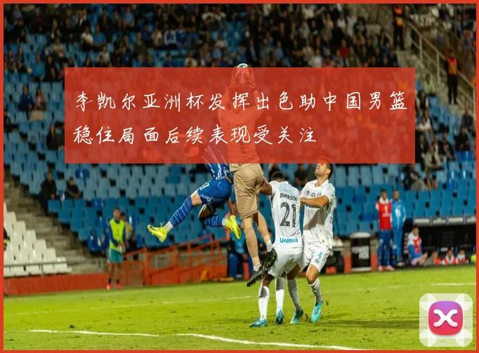 李凯尔亚洲杯发挥出色助中国男篮稳住局面后续表现受关注