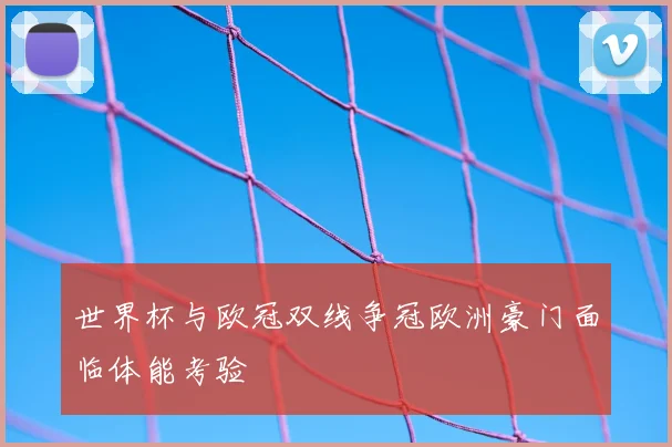 世界杯与欧冠双线争冠欧洲豪门面临体能考验